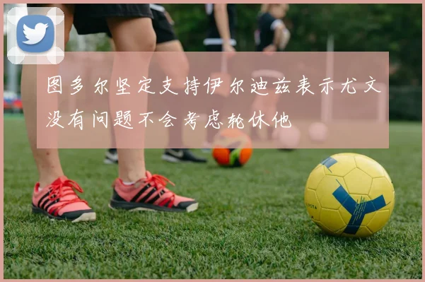 图多尔坚定支持伊尔迪兹表示尤文没有问题不会考虑轮休他