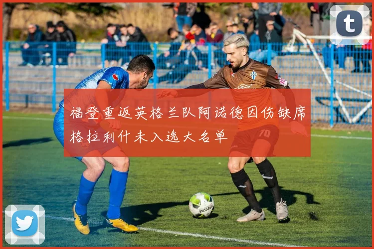 福登重返英格兰队阿诺德因伤缺席格拉利什未入选大名单