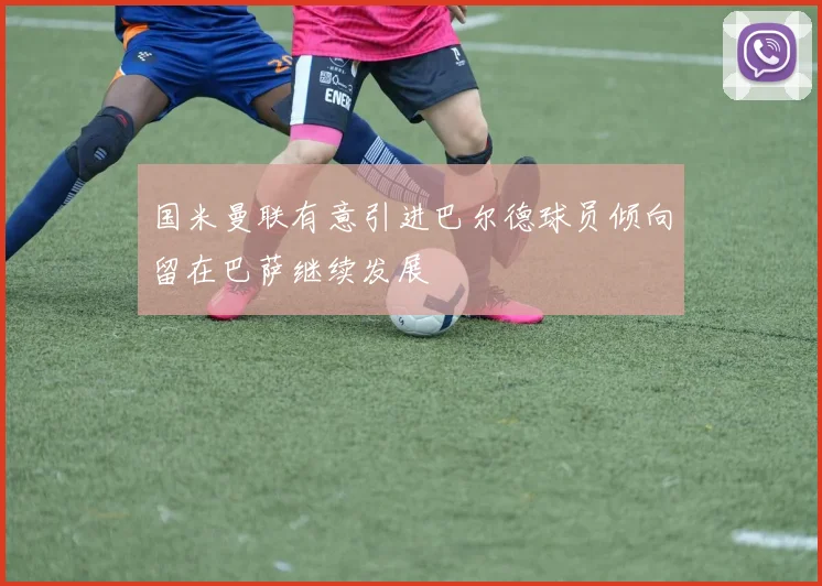 国米曼联有意引进巴尔德球员倾向留在巴萨继续发展