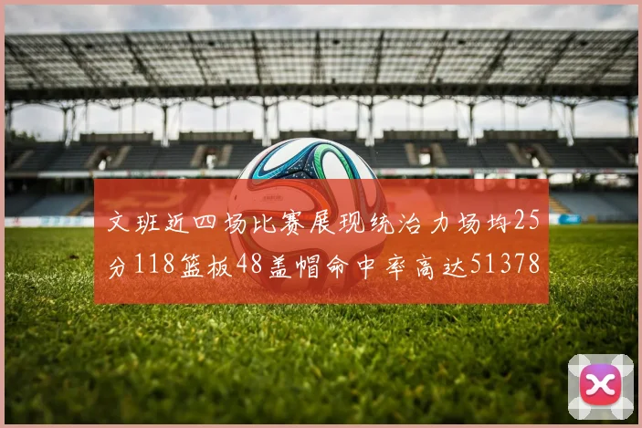 文班近四场比赛展现统治力场均25分118篮板48盖帽命中率高达513782