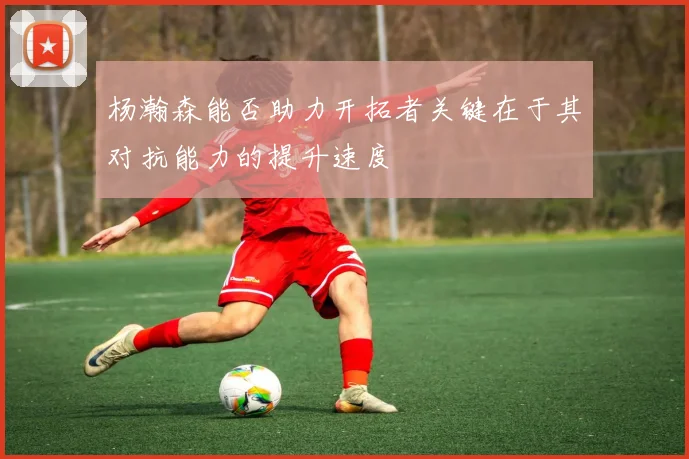 杨瀚森能否助力开拓者关键在于其对抗能力的提升速度
