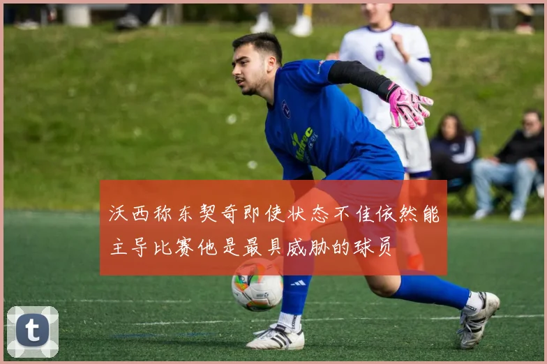 沃西称东契奇即使状态不佳依然能主导比赛他是最具威胁的球员