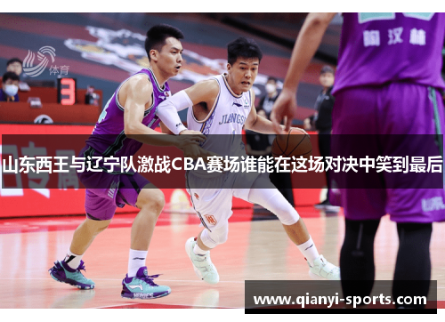 山东西王与辽宁队激战CBA赛场谁能在这场对决中笑到最后